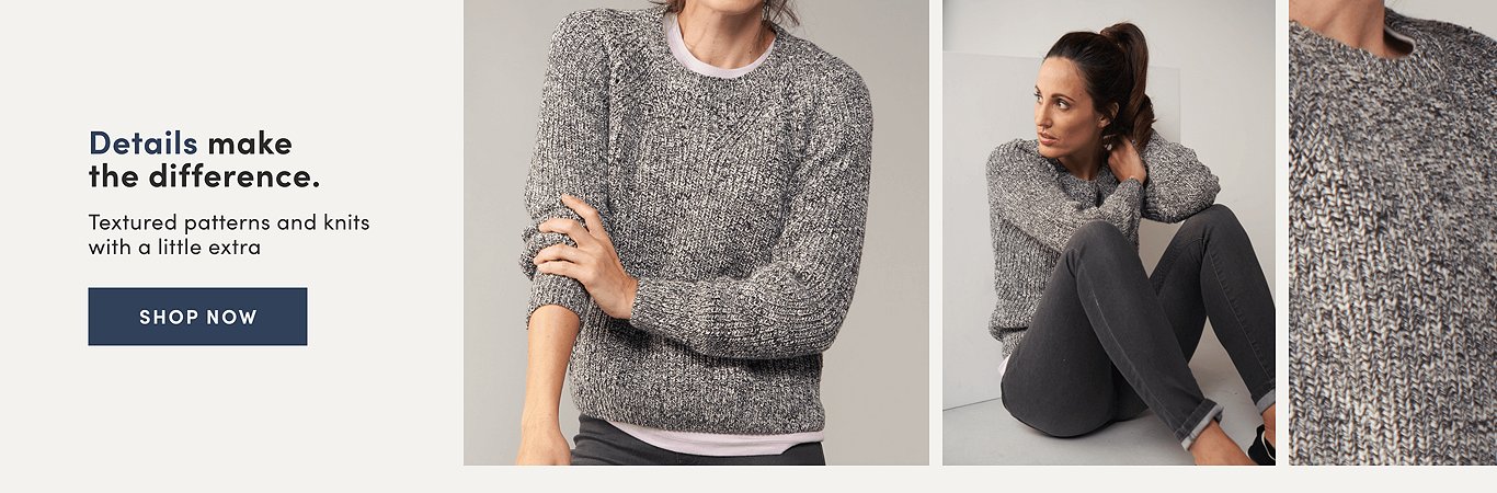Details make the difference. Textured patterns and knits with a little extra. Shop Now