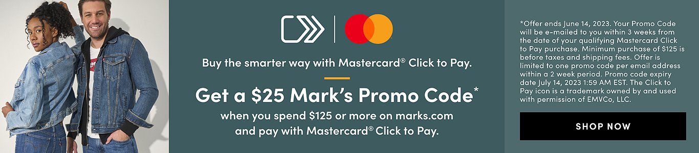 Buy the smarter way with Mastercard Click to Pay. Get a $25 Mark's promo code* when you spend $125 or more on marks.com and pay with Mastercard Click to pay. *Offer ends June 14, 2023. Your Promo Code will be e-mailed within 3 weeks from the date of your qualifying Mastercard Click to Pay purchase. Minimum purchase of $125 before taxes and shipping fees. Offer is limited to one promo code per email address within a 2 week period. Promo code expiry date is July 14, 2023 1:59 AM EST. The Click to Pay icon is a trademark owned by and used with permission of EMVco, LLC.