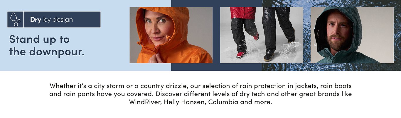 Dry by design. Stand up to the downpour. Whether it's a city storm or a country drizzle, our selection of rain protection in jackets, rain boots and rain pants have you covered. Discover different levels of dry tech and other great brands like WindRiver, Helly Hansen, Columbia and more.
