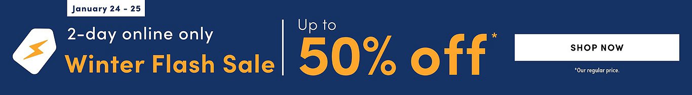 Winter Flash Sale.  Up to 50% off* 2 DAYS ONLY! ONLINE ONLY Tues. Jan. 24 - Wed. Jan. 25, 2023 (On Now)