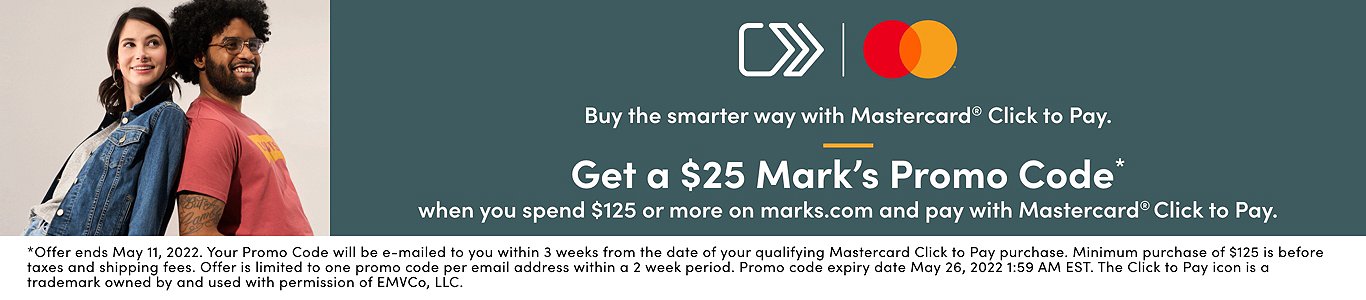 Buy the smarter way with Mastercard Click to Pay. Get a $25 Mark's promo code* when you spend $125 or more on marks.com and pay with Mastercard Click to pay. *Offer ends May 11, 2022. Your Promo Code will be e-mailed within 3 weeks from the date of your qualifying Mastercard Click to Pay purchase. Minimum purchase of $125 before taxes and shipping fees. Offer is limited to one promo code per email address within a 2 week period. Promo code expiry date is May 26, 2022 1:59 AM EST. The Click to Pay icon is a trademark owned by and used with permission of EMVco, LLC.