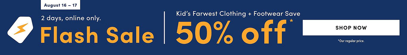 Flash Sale Kid's FarWest Clothing & Footwear Save  50% 2 days online only Tuesday, August 16 – Wednesday, August 17, 2022