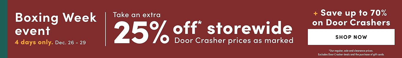 Boxing Week event. 4 Days only. Dec. 26 - 29. Take an extra 25% off* storewide. Door Crasher prices as marked. + Save up to 70% on Door Crashers. Shop now. *our regular, sale and clearance prices. Excludes the purchase of gift cards.